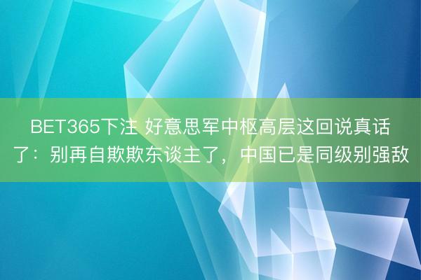 BET365下注 好意思军中枢高层这回说真话了:别再自欺欺东谈主了,中国已是同级别强敌