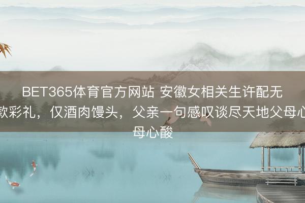 BET365体育官方网站 安徽女相关生许配无现款彩礼，仅酒肉馒头，父亲一句感叹谈尽天地父母心酸