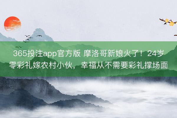 365投注app官方版 摩洛哥新娘火了！24岁零彩礼嫁农村小伙，幸福从不需要彩礼撑场面