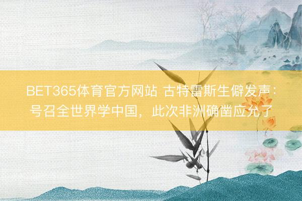 BET365体育官方网站 古特雷斯生僻发声:号召全世界学中国,此次非洲确凿应允了