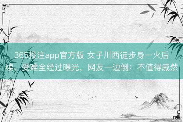 365投注app官方版 女子川西徒步身一火后续，受难全经过曝光，网友一边倒：不值得戚然