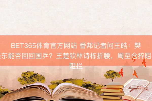 BET365体育官方网站 番邦记者问王皓：樊振东能否回回国乒？王楚钦林诗栋折腰，周至仓猝阻拦