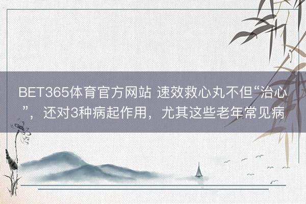 BET365体育官方网站 速效救心丸不但“治心”，还对3种病起作用，尤其这些老年常见病