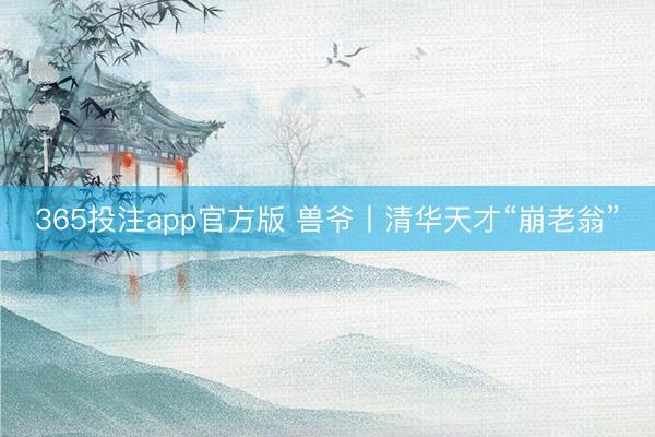 365投注app官方版 兽爷丨清华天才“崩老翁”