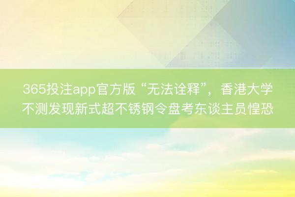 365投注app官方版 “无法诠释”，香港大学不测发现新式超不锈钢令盘考东谈主员惶恐
