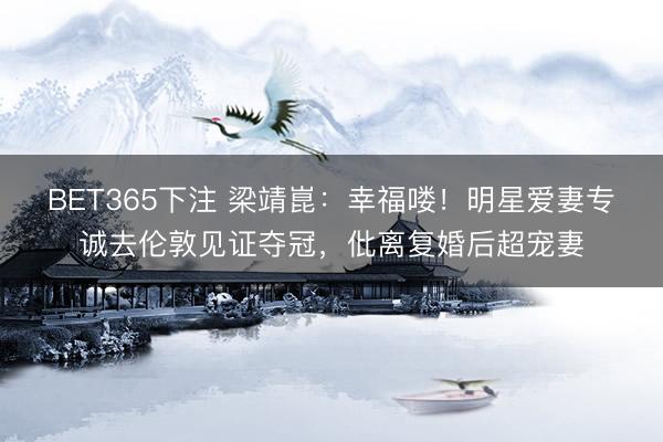 BET365下注 梁靖崑:幸福喽!明星爱妻专诚去伦敦见证夺冠,仳离复婚后超宠妻