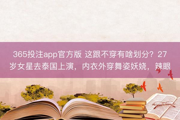 365投注app官方版 这跟不穿有啥划分？27岁女星去泰国上演，内衣外穿舞姿妖娆，辣眼