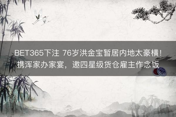 BET365下注 76岁洪金宝暂居内地太豪横！携浑家办家宴，邀四星级货仓雇主作念饭