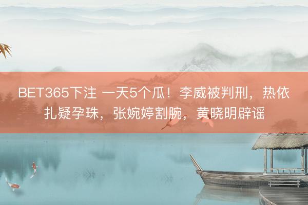 BET365下注 一天5个瓜!李威被判刑,热依扎疑孕珠,张婉婷割腕,黄晓明辟谣