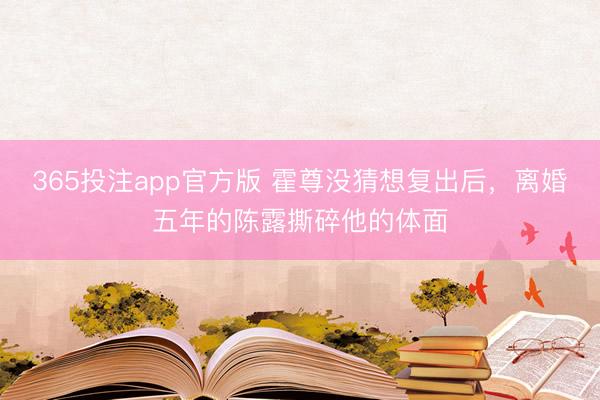 365投注app官方版 霍尊没猜想复出后,离婚五年的陈露撕碎他的体面