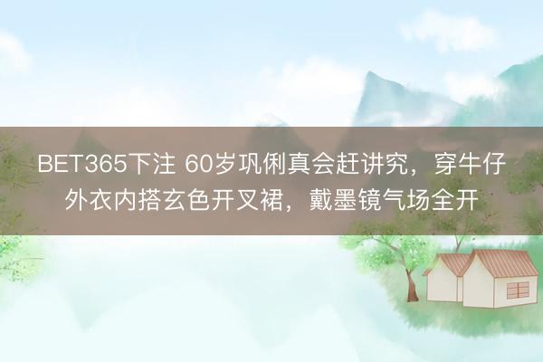 BET365下注 60岁巩俐真会赶讲究，穿牛仔外衣内搭玄色开叉裙，戴墨镜气场全开