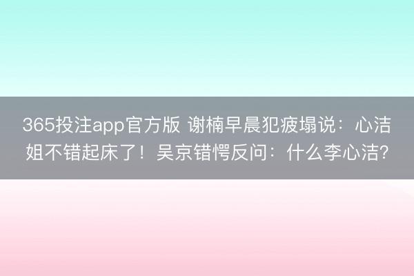 365投注app官方版 谢楠早晨犯疲塌说：心洁姐不错起床了！吴京错愕反问：什么李心洁？