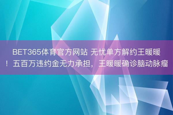 BET365体育官方网站 无忧单方解约王暖暖！五百万违约金无力承担，王暖暖确诊脑动脉瘤