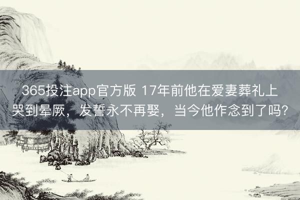 365投注app官方版 17年前他在爱妻葬礼上哭到晕厥，发誓永不再娶，当今他作念到了吗？