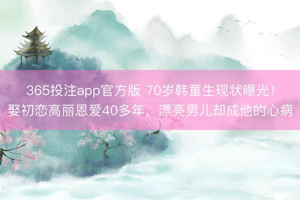 365投注app官方版 70岁韩童生现状曝光!娶初恋高丽恩爱40多年,漂亮男儿却成他的心病