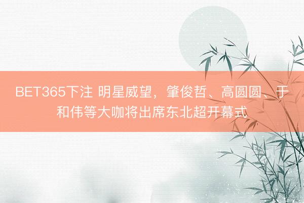 BET365下注 明星威望，肇俊哲、高圆圆、于和伟等大咖将出席东北超开幕式