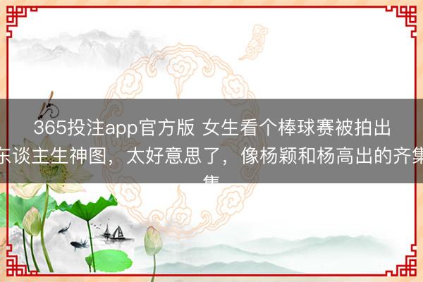365投注app官方版 女生看个棒球赛被拍出东谈主生神图，太好意思了，像杨颖和杨高出的齐集