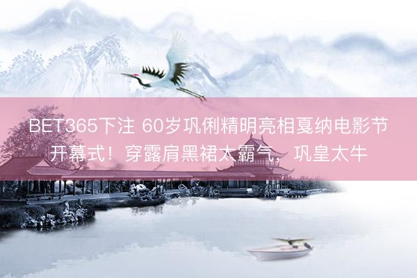 BET365下注 60岁巩俐精明亮相戛纳电影节开幕式!穿露肩黑裙太霸气,巩皇太牛