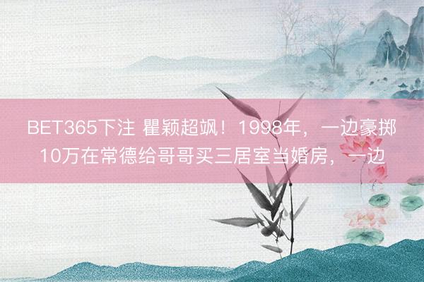 BET365下注 瞿颖超飒！1998年，一边豪掷10万在常德给哥哥买三居室当婚房，一边