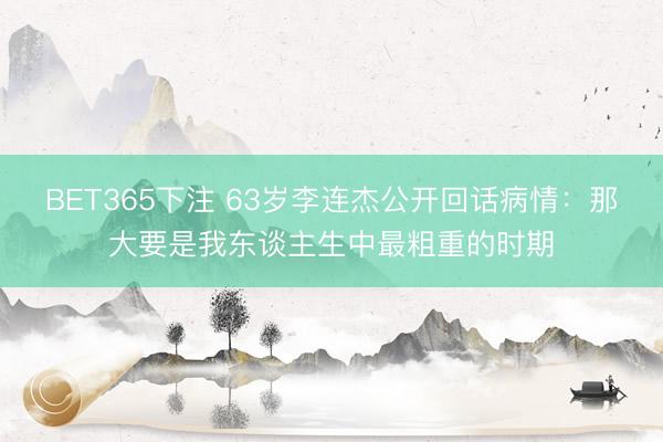 BET365下注 63岁李连杰公开回话病情：那大要是我东谈主生中最粗重的时期