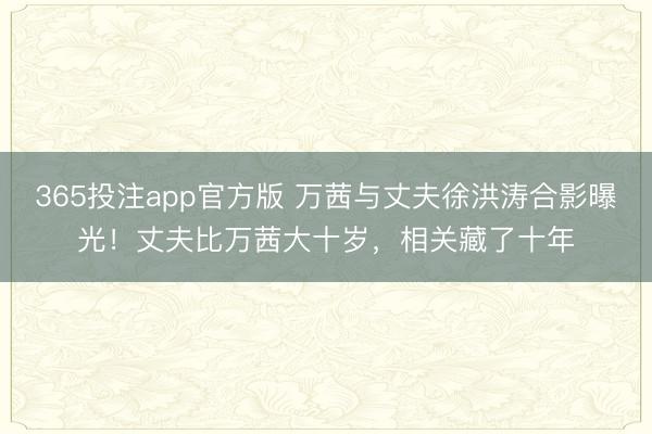 365投注app官方版 万茜与丈夫徐洪涛合影曝光！丈夫比万茜大十岁，相关藏了十年