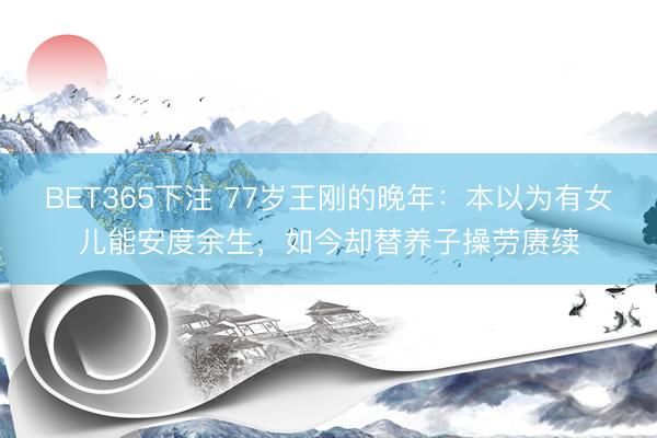 BET365下注 77岁王刚的晚年：本以为有女儿能安度余生，如今却替养子操劳赓续