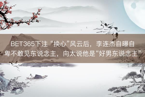 BET365下注 “换心”风云后，李连杰自曝自卑不敢见东说念主，向太说他是“好男东说念主”