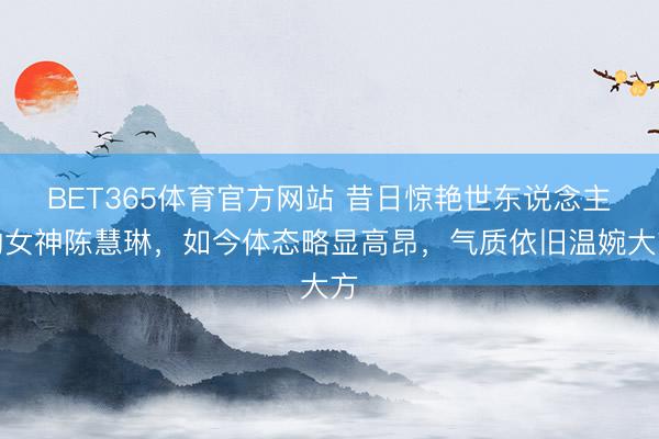 BET365体育官方网站 昔日惊艳世东说念主的女神陈慧琳，如今体态略显高昂，气质依旧温婉大方