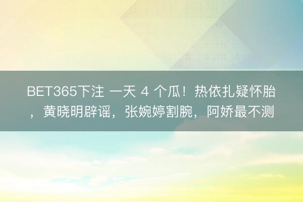 BET365下注 一天 4 个瓜！热依扎疑怀胎，黄晓明辟谣，张婉婷割腕，阿娇最不测