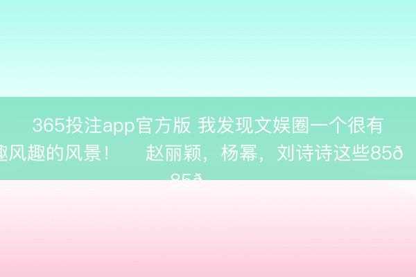 365投注app官方版 我发现文娱圈一个很有风趣风趣的风景！ ​赵丽颖，杨幂，刘诗诗这些85🌸