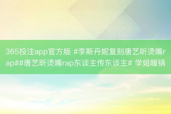 365投注app官方版 #李斯丹妮复刻唐艺昕烫嘴rap##唐艺昕烫嘴rap东谈主传东谈主# 学姐暖锅