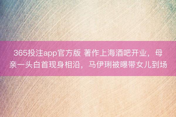 365投注app官方版 著作上海酒吧开业，母亲一头白首现身相沿，马伊琍被曝带女儿到场