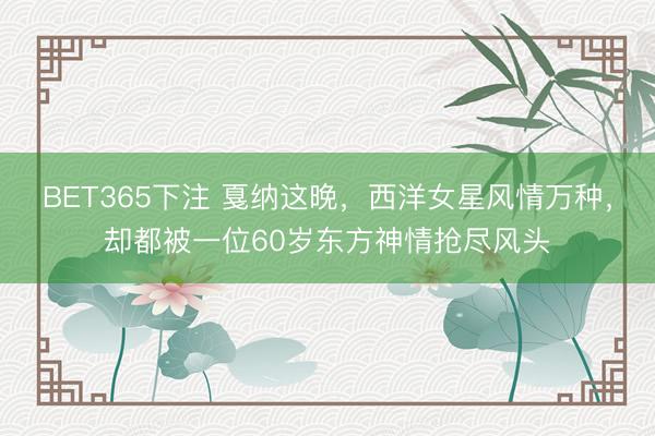 BET365下注 戛纳这晚，西洋女星风情万种，却都被一位60岁东方神情抢尽风头