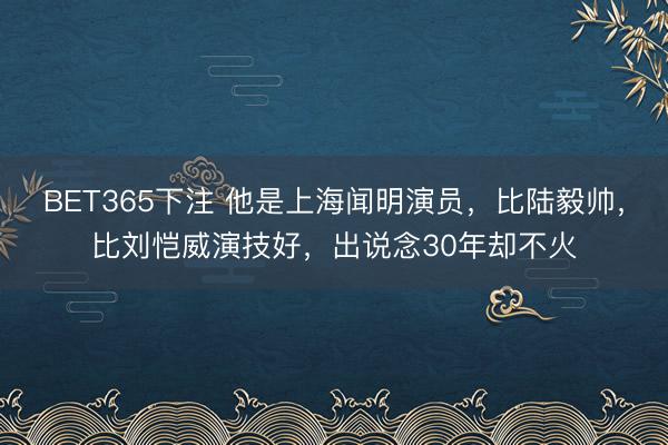 BET365下注 他是上海闻明演员，比陆毅帅，比刘恺威演技好，出说念30年却不火