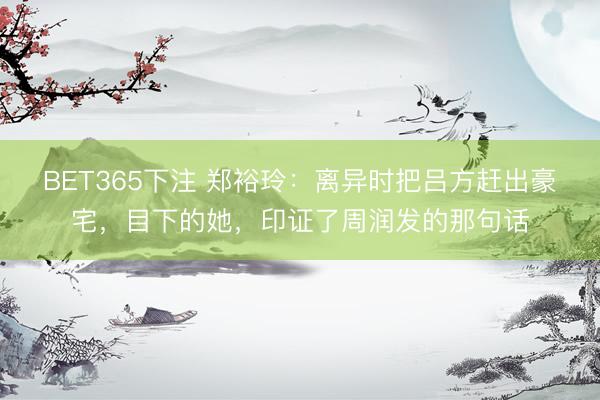 BET365下注 郑裕玲：离异时把吕方赶出豪宅，目下的她，印证了周润发的那句话