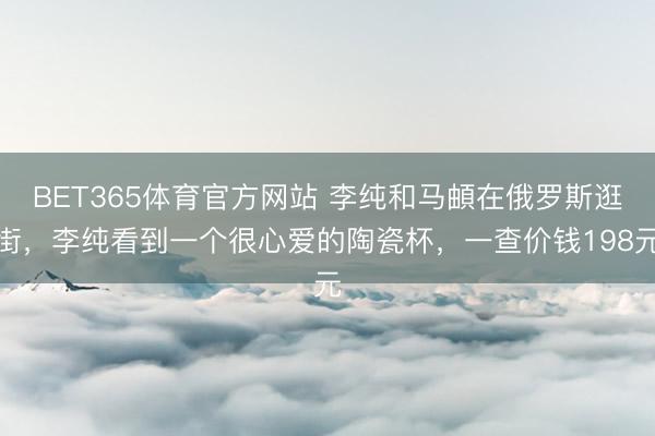 BET365体育官方网站 李纯和马頔在俄罗斯逛街，李纯看到一个很心爱的陶瓷杯，一查价钱198元