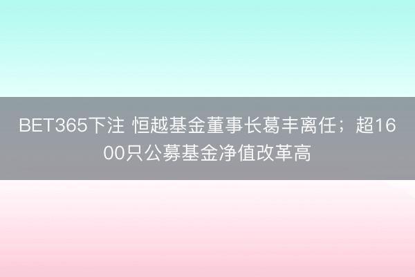BET365下注 恒越基金董事长葛丰离任；超1600只公募基金净值改革高