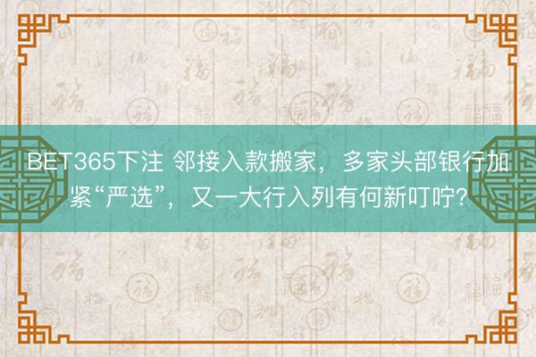 BET365下注 邻接入款搬家，多家头部银行加紧“严选”，又一大行入列有何新叮咛？