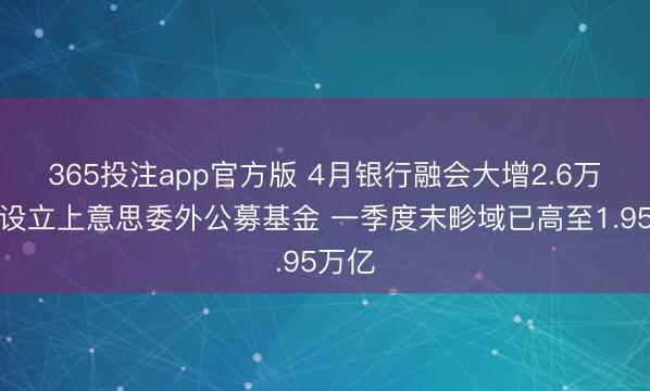 365投注app官方版 4月银行融会大增2.6万亿！设立上意思委外公募基金 一季度末畛域已高至1.95万亿