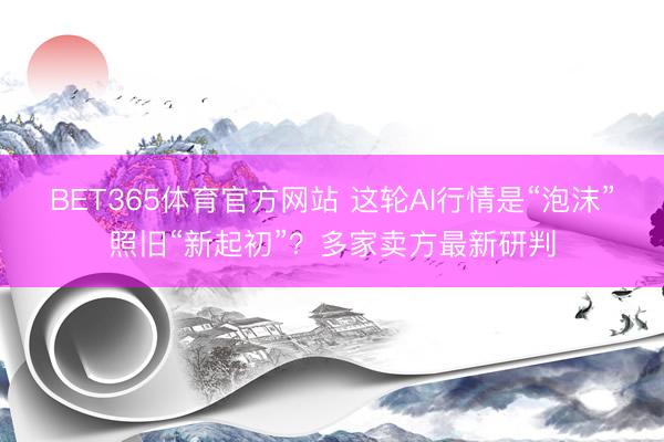 BET365体育官方网站 这轮AI行情是“泡沫”照旧“新起初”？多家卖方最新研判