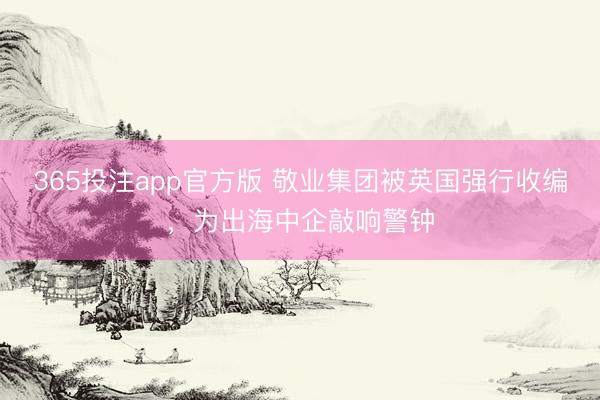 365投注app官方版 敬业集团被英国强行收编，为出海中企敲响警钟