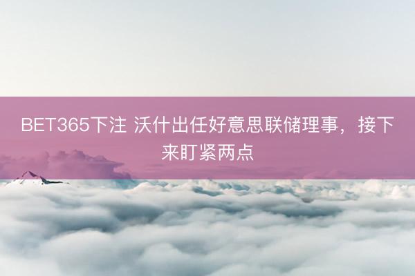 BET365下注 沃什出任好意思联储理事，接下来盯紧两点