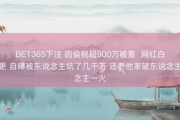 BET365下注 因偷税超900万被查  网红白冰复更 自曝被东说念主坑了几千万 还要他家破东说念主一火
