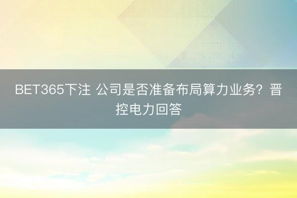 BET365下注 公司是否准备布局算力业务?晋控电力回答