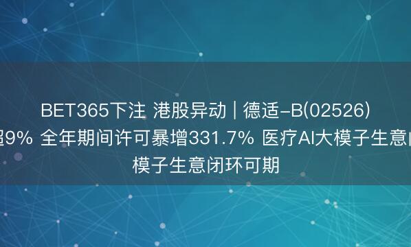 BET365下注 港股异动 | 德适-B(02526)尾盘涨超9% 全年期间许可暴增331.7% 医疗AI大模子生意闭环可期