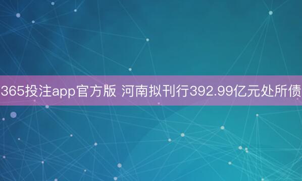 365投注app官方版 河南拟刊行392.99亿元处所债