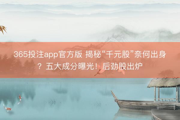 365投注app官方版 揭秘“千元股”奈何出身？五大成分曝光！后劲股出炉