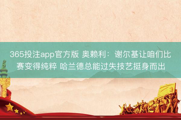 365投注app官方版 奥赖利：谢尔基让咱们比赛变得纯粹 哈兰德总能过失技艺挺身而出