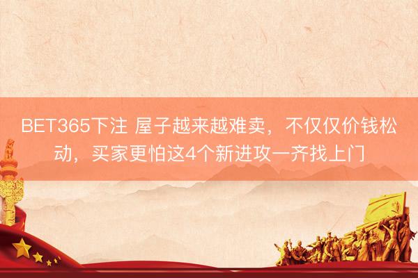 BET365下注 屋子越来越难卖，不仅仅价钱松动，买家更怕这4个新进攻一齐找上门