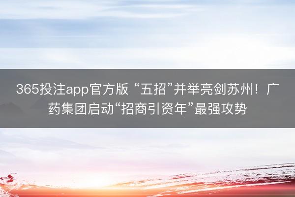 365投注app官方版 “五招”并举亮剑苏州！广药集团启动“招商引资年”最强攻势